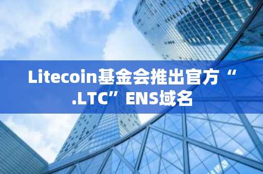 Litecoin基金会推出官方“.LTC”ENS域名