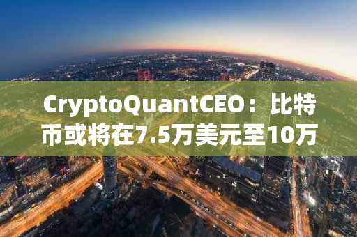 CryptoQuantCEO：比特币或将在7.5万美元至10万美元区间进行长期盘整