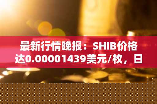 最新行情晚报：SHIB价格达0.00001439美元/枚，日内跌幅-2.04%