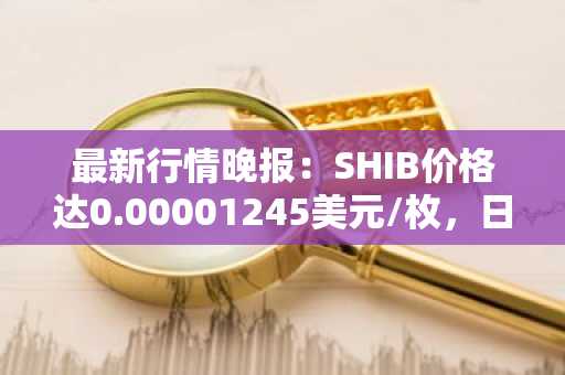 最新行情晚报：SHIB价格达0.00001245美元/枚，日内跌幅-3.71%