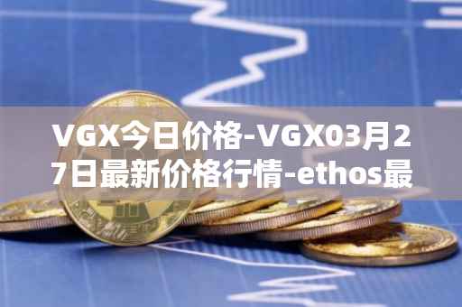 VGX今日价格-VGX03月27日最新价格行情-ethos最新走势消息