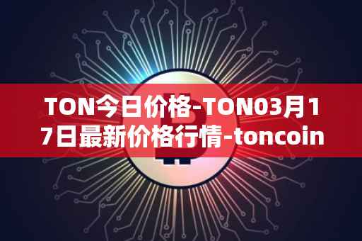 TON今日价格-TON03月17日最新价格行情-toncoin最新走势消息