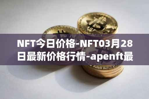 NFT今日价格-NFT03月28日最新价格行情-apenft最新走势消息