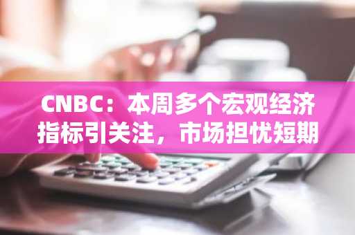 CNBC：本周多个宏观经济指标引关注，市场担忧短期或继续拖累加密货币价格