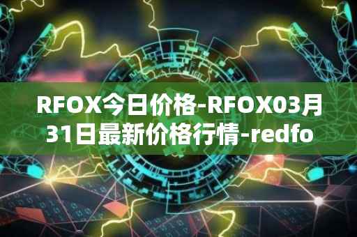 RFOX今日价格-RFOX03月31日最新价格行情-redfox-labs最新走势消息