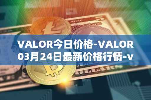 VALOR今日价格-VALOR03月24日最新价格行情-valor-token最新走势消息