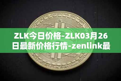 ZLK今日价格-ZLK03月26日最新价格行情-zenlink最新走势消息