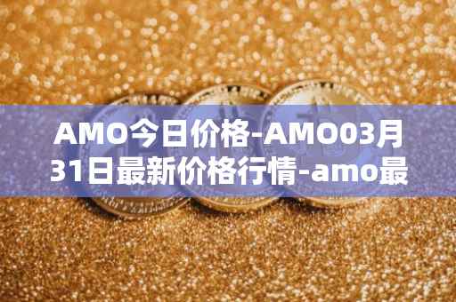 AMO今日价格-AMO03月31日最新价格行情-amo最新走势消息