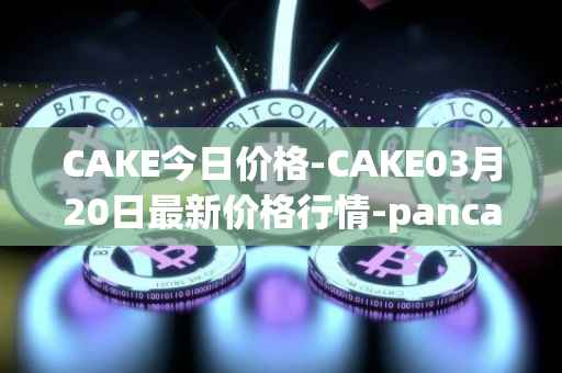 CAKE今日价格-CAKE03月20日最新价格行情-pancakeswap最新走势消息