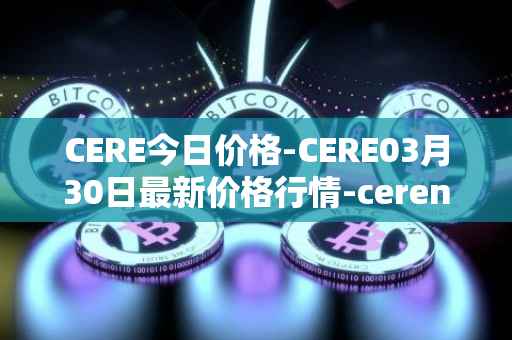 CERE今日价格-CERE03月30日最新价格行情-cerenetwork最新走势消息
