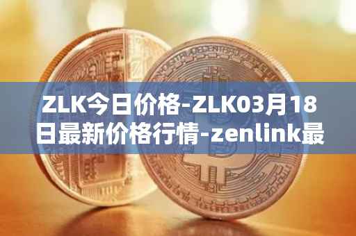 ZLK今日价格-ZLK03月18日最新价格行情-zenlink最新走势消息