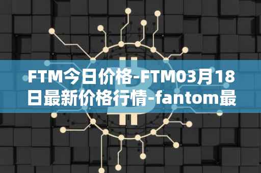 FTM今日价格-FTM03月18日最新价格行情-fantom最新走势消息