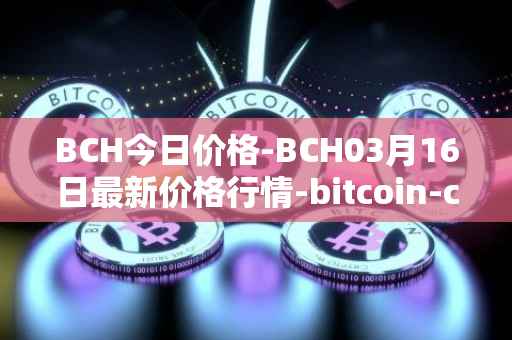 BCH今日价格-BCH03月16日最新价格行情-bitcoin-cash最新走势消息