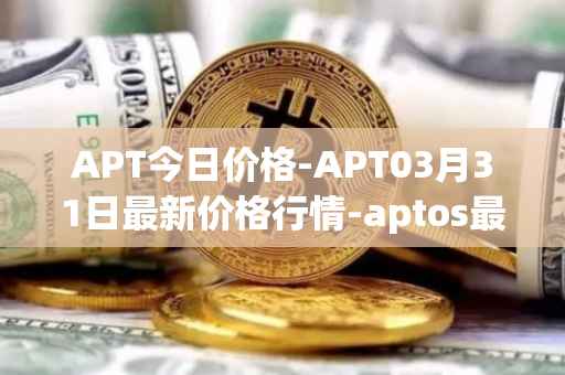 APT今日价格-APT03月31日最新价格行情-aptos最新走势消息