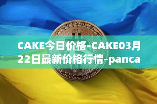 CAKE今日价格-CAKE03月22日最新价格行情-pancakeswap最新走势消息