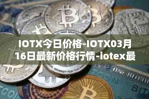 IOTX今日价格-IOTX03月16日最新价格行情-iotex最新走势消息
