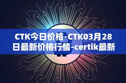 CTK今日价格-CTK03月28日最新价格行情-certik最新走势消息