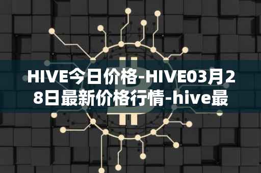 HIVE今日价格-HIVE03月28日最新价格行情-hive最新走势消息