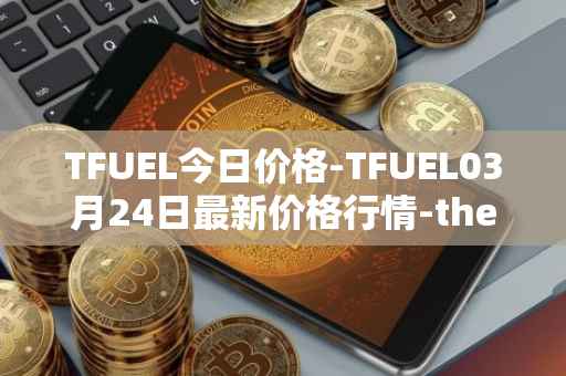 TFUEL今日价格-TFUEL03月24日最新价格行情-thetafuel最新走势消息