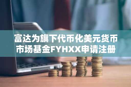 富达为旗下代币化美元货币市场基金FYHXX申请注册“OnChain”股票类别