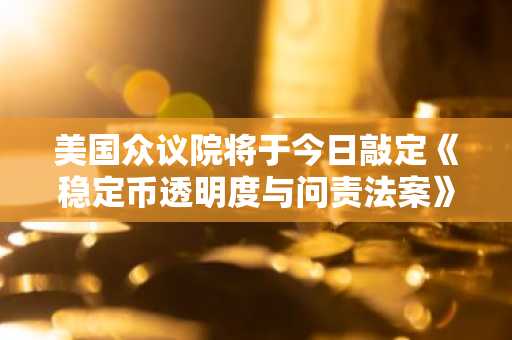 美国众议院将于今日敲定《稳定币透明度与问责法案》全文