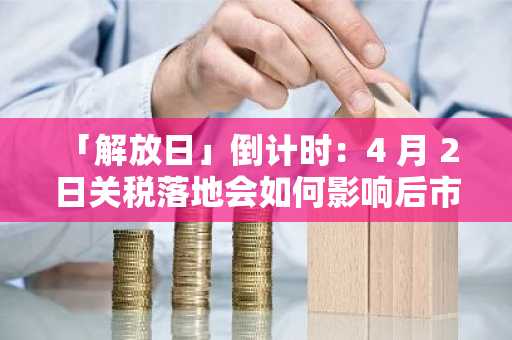 「解放日」倒计时：4 月 2 日关税落地会如何影响后市？