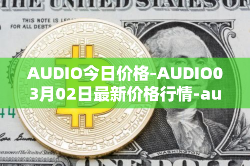AUDIO今日价格-AUDIO03月02日最新价格行情-audius最新走势消息