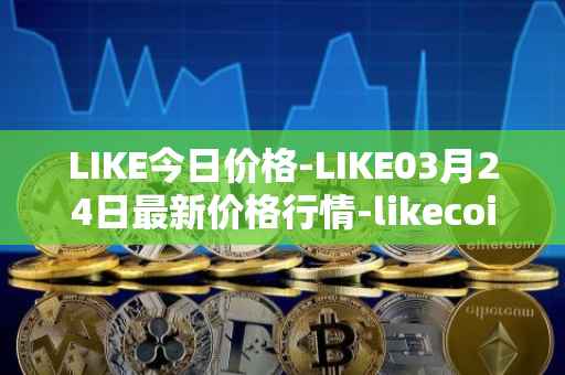 LIKE今日价格-LIKE03月24日最新价格行情-likecoin最新走势消息