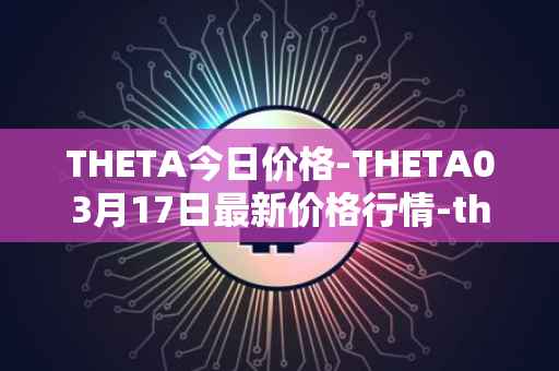 THETA今日价格-THETA03月17日最新价格行情-theta-token最新走势消息
