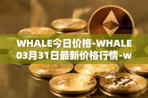 WHALE今日价格-WHALE03月31日最新价格行情-whale最新走势消息