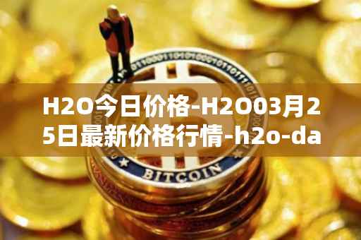 H2O今日价格-H2O03月25日最新价格行情-h2o-dao最新走势消息