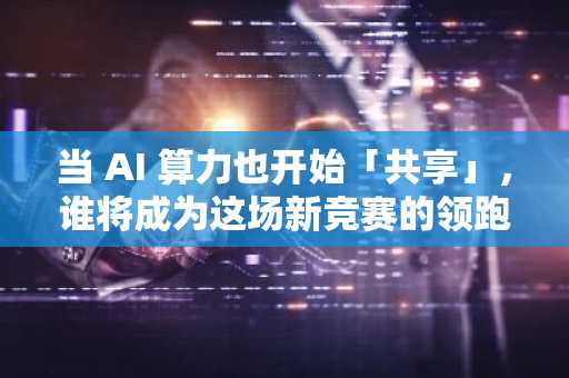 当 AI 算力也开始「共享」，谁将成为这场新竞赛的领跑者？