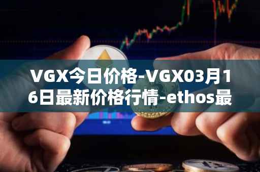 VGX今日价格-VGX03月16日最新价格行情-ethos最新走势消息