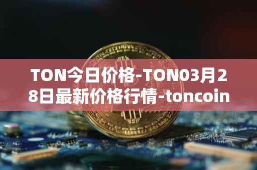 TON今日价格-TON03月28日最新价格行情-toncoin最新走势消息