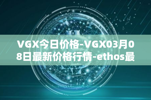 VGX今日价格-VGX03月08日最新价格行情-ethos最新走势消息