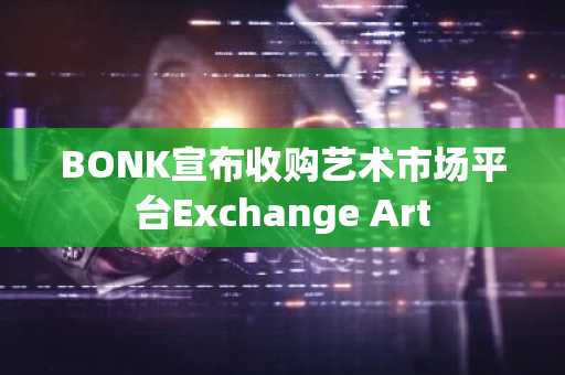 BONK宣布收购艺术市场平台Exchange Art