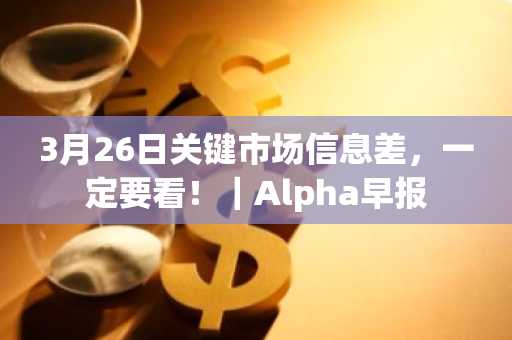 3月26日关键市场信息差，一定要看！｜Alpha早报