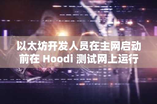 以太坊开发人员在主网启动前在 Hoodi 测试网上运行最终 Pectra 测试