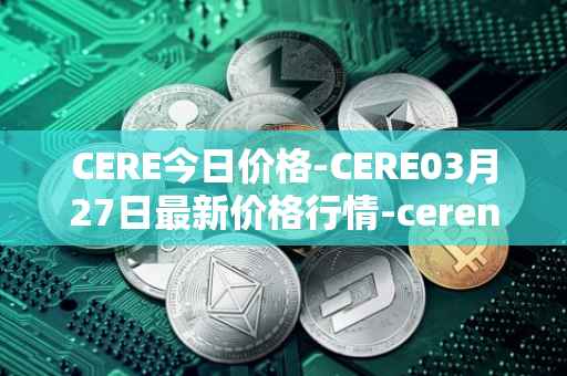 CERE今日价格-CERE03月27日最新价格行情-cerenetwork最新走势消息
