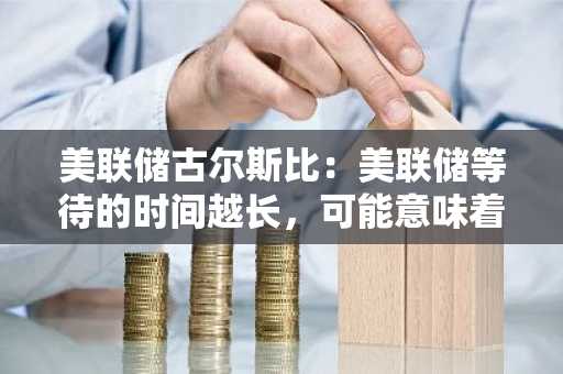 美联储古尔斯比：美联储等待的时间越长，可能意味着降息需要推迟到后期