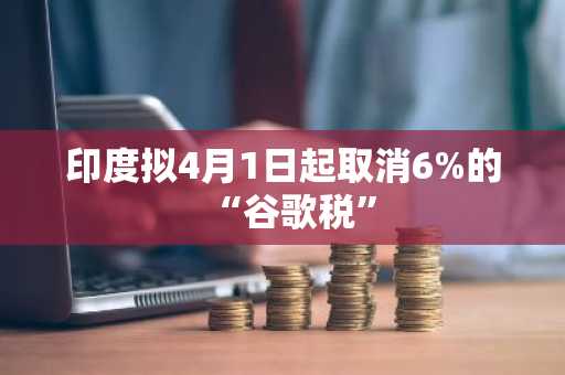 印度拟4月1日起取消6%的“谷歌税”