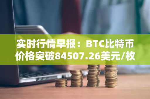 实时行情早报：BTC比特币价格突破84507.26美元/枚，日内涨1.01%