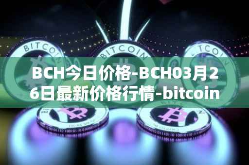 BCH今日价格-BCH03月26日最新价格行情-bitcoin-cash最新走势消息