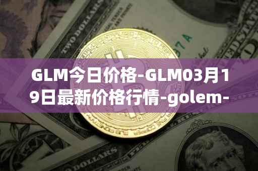 GLM今日价格-GLM03月19日最新价格行情-golem-network-tokens最新走势消息