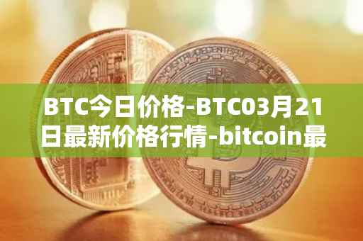 BTC今日价格-BTC03月21日最新价格行情-bitcoin最新走势消息