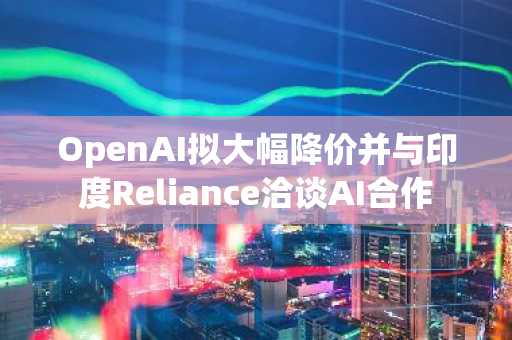 OpenAI拟大幅降价并与印度Reliance洽谈AI合作