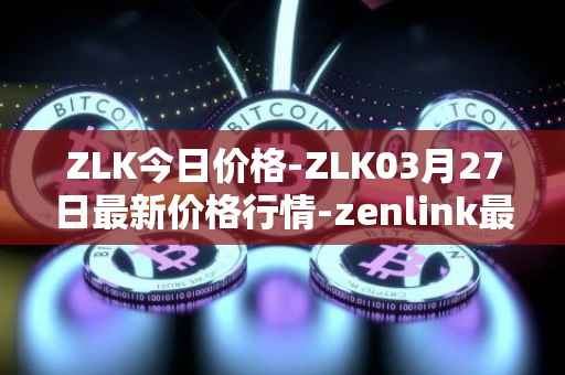ZLK今日价格-ZLK03月27日最新价格行情-zenlink最新走势消息