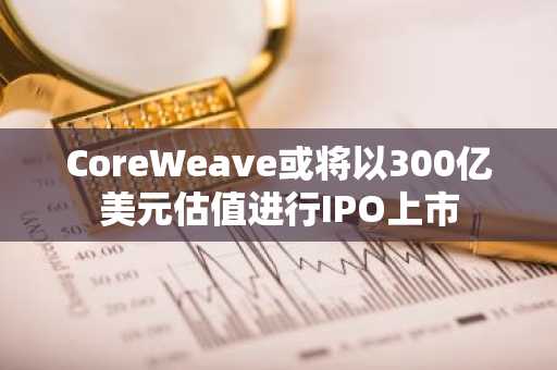 CoreWeave或将以300亿美元估值进行IPO上市