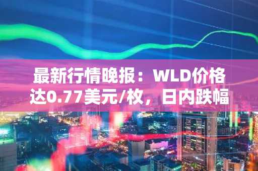 最新行情晚报：WLD价格达0.77美元/枚，日内跌幅-3.02%
