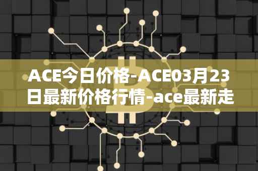 ACE今日价格-ACE03月23日最新价格行情-ace最新走势消息